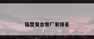铝塑复合管厂家排名