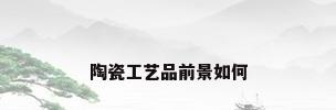 陶瓷工艺品前景如何