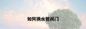 如何换水管阀门