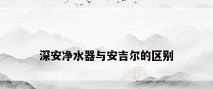 深安净水器与安吉尔的区别