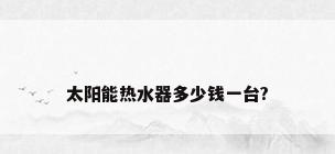 太阳能热水器多少钱一台?