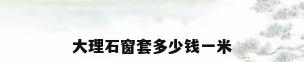 大理石窗套多少钱一米