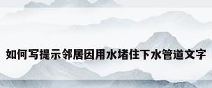 如何写提示邻居因用水堵住下水管道文字