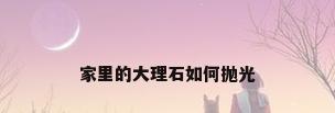 家里的大理石如何抛光