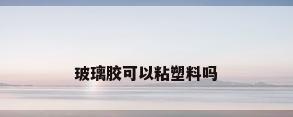 玻璃胶可以粘塑料吗