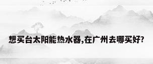 想买台太阳能热水器,在广州去哪买好?