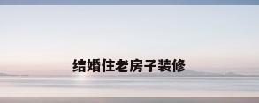 结婚住老房子装修