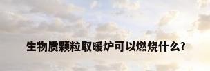 生物质颗粒取暖炉可以燃烧什么?