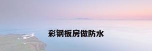 彩钢板房做防水
