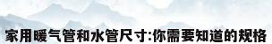 家用暖气管和水管尺寸:你需要知道的规格