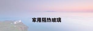 家用隔热玻璃