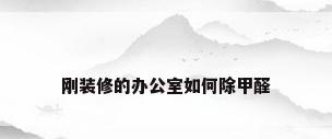 刚装修的办公室如何除甲醛