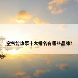 空气能热泵十大排名有哪些品牌?