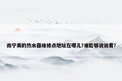 南宁美的热水器维修点地址在哪儿?谁能够说说看?