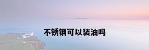 不锈钢可以装油吗