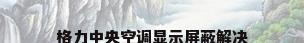 格力中央空调显示屏蔽解决