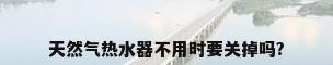 天然气热水器不用时要关掉吗?