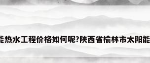 热门问答-太阳能热水工程价格如何呢?陕西省榆林市太阳能热水工程价格...