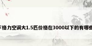 谁能介绍下格力空调大1.5匹价格在3000以下的有哪些请注型号?