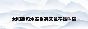 太阳能热水器用英文是不是叫做