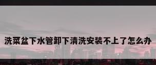洗菜盆下水管卸下清洗安装不上了怎么办