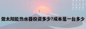 做太阳能热水器投资多少?成本是一台多少