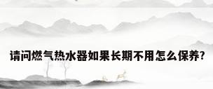 请问燃气热水器如果长期不用怎么保养?