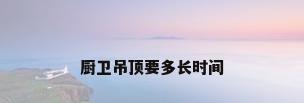 厨卫吊顶要多长时间