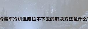 冷藏车冷机温度拉不下去的解决方法是什么?