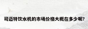 司迈特饮水机的市场价格大概在多少呢?