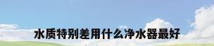 水质特别差用什么净水器最好