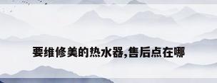 要维修美的热水器,售后点在哪