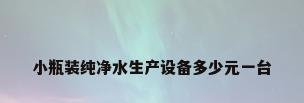 小瓶装纯净水生产设备多少元一台