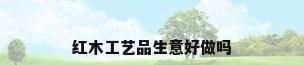 红木工艺品生意好做吗