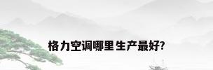 格力空调哪里生产最好?