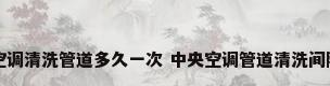 中央空调清洗管道多久一次 中央空调管道清洗间隔时间