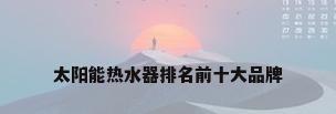 太阳能热水器排名前十大品牌