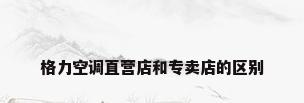 格力空调直营店和专卖店的区别