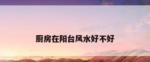厨房在阳台风水好不好