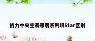 格力中央空调雅居系列跟Star区别