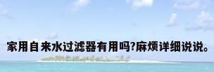 家用自来水过滤器有用吗?麻烦详细说说。