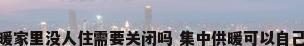 集中供暖家里没人住需要关闭吗 集中供暖可以自己控制吗