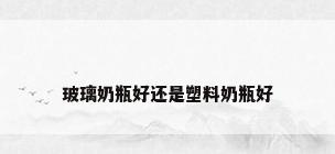 玻璃奶瓶好还是塑料奶瓶好