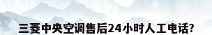 三菱中央空调售后24小时人工电话?