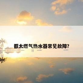 都太燃气热水器常见故障?