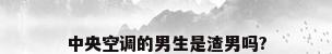 中央空调的男生是渣男吗?