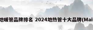 最新地暖管品牌排名 2024地热管十大品牌(Maigoo)