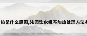 沁园饮水机不加热是什么原因,沁园饮水机不加热处理方法有哪些?来说说...