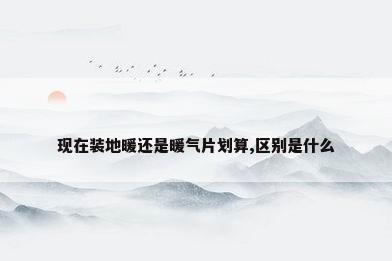 现在装地暖还是暖气片划算,区别是什么