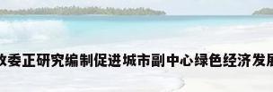 北京市发改委正研究编制促进城市副中心绿色经济发展实施方案